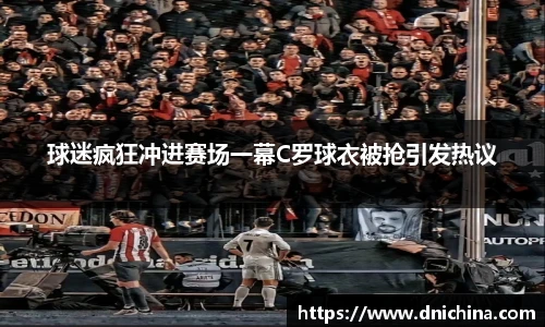 球迷疯狂冲进赛场一幕C罗球衣被抢引发热议