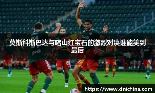 莫斯科斯巴达与喀山红宝石的激烈对决谁能笑到最后